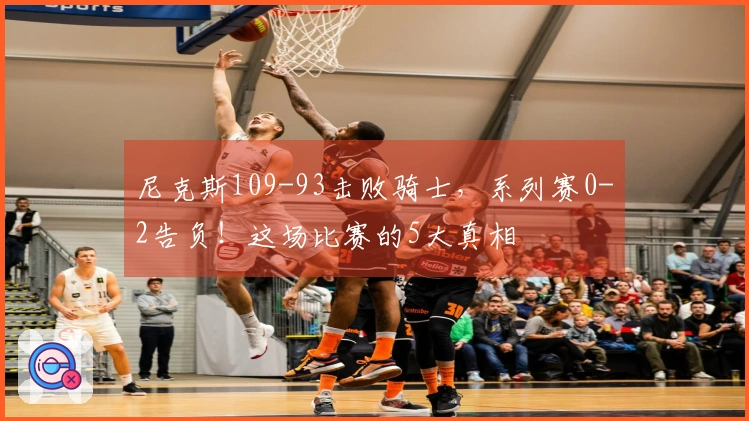 尼克斯109-93击败骑士,系列赛0-2告负!这场比赛的5大真相