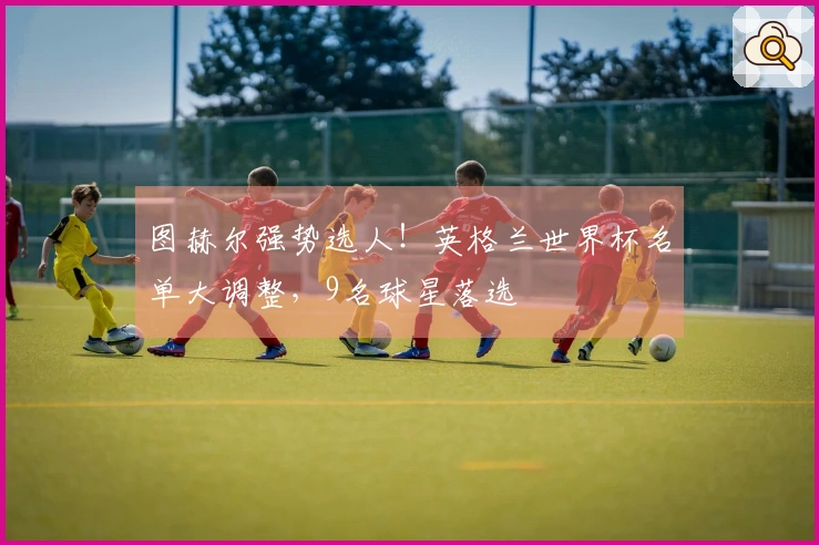 图赫尔强势选人！英格兰世界杯名单大调整，9名球星落选